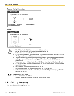 Page 154To clear the log information
To call
•
The Call Log button light shows the current status as follows:
Off: No incoming call, or you have already viewed the call log.
Red on: You have missed calls to view.
• If 
your call is answered by another extension, the caller’s information is recorded in the logs
of both your extension and the answering extension.
• You can lock your call log display by using an extension PIN (Personal Identification Number),
so that you can prohibit access to your logged...