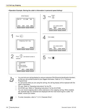 Page 156
•
You can lock your call log display by using an extension PIN (Personal Identification Number),
so that you can prohibit access to your logged information. Refer to  "3.1.2  Personal
Programming".
• If a call arrives while you are using the call log, the call log display will be replaced with the
caller’s information.
• PS user: Refer to "Operating Instructions" for the PS.
• KX-NT400 user: Refer to "Operating Instructions" for the KX-NT400.
• You can record outgoing calls to...