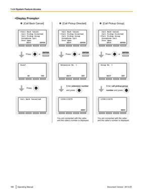 Page 160
160 Operating Manual
Document Version  2013-05  1.4.4 System Feature Access Sure?           
     
       
 NO          YES
->Call Back Cancel
  Call Pickup Directed
  Call Pickup Group
  Doorphone Call
  Door Open    
              EXIT          ENTER
 Call Back Cancelled           
     
 Extension No. >           
     
      
 EXIT          SET
  Call Back Cancel
->Call Pickup Directed
  Call Pickup Group
  Doorphone Call
  Door Open    
              EXIT          ENTER
 12341115678...