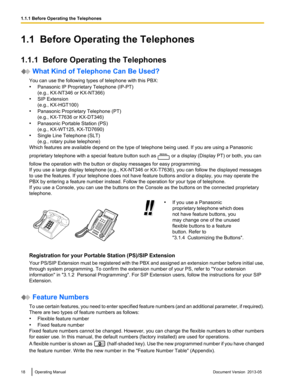 Page 181.1  Before Operating the Telephones
1.1.1  Before Operating the Telephones
 What Kind of Telephone Can Be Used?
You can use the following types of telephone with this PBX:
• Panasonic IP Proprietary Telephone 
(IP-PT)
(e.g., KX-NT346 or KX-NT366)
• SIP Extension
(e.g., KX-HGT100)
• Panasonic Proprietary Telephone (PT)
(e.g., KX-T7636 or KX-DT346)
• Panasonic Portable Station (PS)
(e.g., KX-WT125, KX-TD7690)
• Single Line Telephone (SLT)
(e.g., rotary pulse telephone)
Which features are available depend...