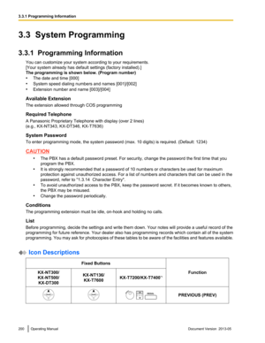 Page 2003.3  System Programming
3.3.1  Programming Information
You can customize your system according to your requirements.
[Your system already has default settings (factory installed).]
The programming is shown below. 
(Program number)
• The date and time [000]
• System speed dialing numbers and names [001]/[002]
• Extension number and name [003]/[004]
Available Extension
The extension allowed through COS programming
Required Telephone
A Panasonic Proprietary Telephone with display (over 2 lines)
(e.g.,...