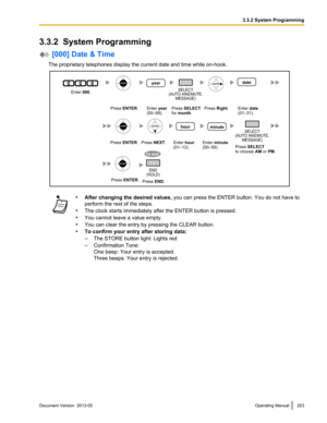 Page 2033.3.2  System Programming
 [000] Date & Time
The proprietary telephones display the current date and time while on -hook.•
After changing the desired values,  you can press the ENTER button. You do not have to
perform the rest of the steps.
• The clock starts immediately after the ENTER button is pressed.
• You cannot leave a value empty.
• You can clear the entry by pressing the CLEAR button.
• To confirm your entry after storing data:
–The STORE button light: Lights red
– Confirmation Tone:
One beep:...