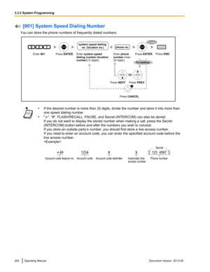 Page 204 [001] System Speed Dialing Number
You can store the phone numbers of frequently dialed numbers. •
If the desired number is more than 32 digits, divide the number and store it into more than
one speed dialing number.
• " ", "#", FLASH/RECALL, PAUSE, and Secret (INTERCOM) can also be stored.
If you do not want to display the stored number when making a call, press the Secret 
(INTERCOM) button before and after the numbers you wish to conceal.
If you store an outside party’s number, you...