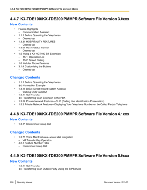 Page 2264.4.7  KX-TDE100/KX-TDE200 
PMMPR Software File Version 3.0xxx
New Contents •Feature Highlights
–Communication Assistant
• 1.1.1  Before Operating the Telephones
–Cleaned-up
• 1.3.34  HOSPITALITY FEATURES
–Cleaned-up
• 1.3.60  Room Status Control
–Cleaned-up
• 1.5  Using a KX-HGT100 SIP Extension
–1.5.1  Operation List
– 1.5.2  Speed Dialing
• 1.6  Cellular Phone Features
• 3.1.4  Customizing the Buttons
–Cleaned-up
Changed Contents •1.1.1  Before Operating the Telephones  Connection Example
• 1.3.19...