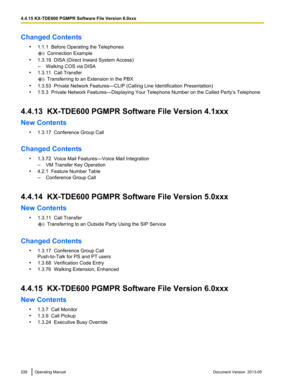 Page 228Changed Contents
•1.1.1  Before Operating the Telephones  Connection Example
• 1.3.19  DISA (Direct Inward System Access)
–Walking COS via DISA
• 1.3.11  Call Transfer  Transferring to an Extension in the PBX
• 1.3.53  Private Network Features—CLIP (Calling Line Identification Presentation)
• 1.5.3  Private Network Features—Displaying Your Telephone Number on the Called Party
’s Telephone
4.4.13  KX-TDE600 PGMPR Software File Version 4.1xxx
New Contents •1.3.17  Conference Group Call
Changed Contents...