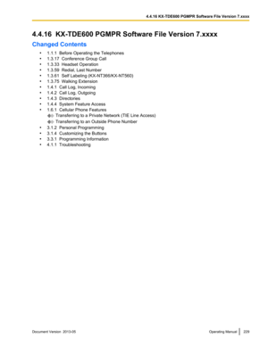 Page 2294.4.16  KX-TDE600 PGMPR Software File Version 7.xxxx
Changed Contents
•1.1.1  Before Operating the Telephones
• 1.3.17  Conference Group Call
• 1.3.33  Headset Operation
• 1.3.59  Redial, Last Number
• 1.3.61  Self Labeling (
KX-NT366/KX-NT560)
• 1.3.75  Walking Extension
• 1.4.1  Call Log, Incoming
• 1.4.2  Call Log, Outgoing
• 1.4.3  Directories
• 1.4.4  System Feature Access
• 1.6.1  Cellular Phone Features  Transferring to a Private Network (TIE Line Access)
 Transferring to an Outside Phone Number
•...