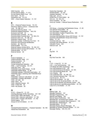 Page 233DND Override    219
Do Not Disturb (DND)    71, 213
Do Not Disturb (DND) Tone
    222
Door Open    74, 213
Doorphone Call    75, 213
DSS ® Direct Station Selection    21, 191
E
EFA ® External Feature Access    76, 213
Electronic Station Lockout  ® Extension Dial
Lock    78, 186, 213
Enhanced DSS Key Mode    113
Enhanced Walking Extension    148, 218
Exclusive Call Hold    34
Executive Busy Override    76, 219
Executive Busy Override Deny    78, 185, 213
Extension Dial Lock    78, 186, 213
Extension...