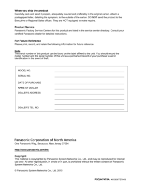 Page 236One Panasonic Way, Secaucus, New Jersey 07094
http://www.panasonic.com/bts
Copyright:
This material is copyrighted by Panasonic System Networks Co., Ltd., and may be reproduced for internal 
use only. All other reproduction, in whole or in part, is prohibited without the written consent of Panasonic 
System Networks Co., Ltd.
© Panasonic System Networks Co., Ltd. 2010
PSQX4747SA  
KK0908TE7053
When you ship the product
Carefully pack and send it prepaid, adequately insured and preferably in the original...