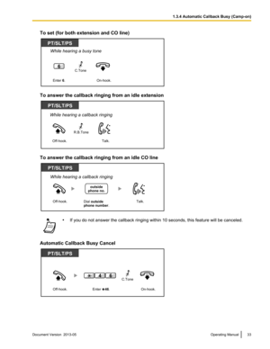 Page 33To set (for both extension and CO line)
To answer the callback ringing from an idle extension
To answer the callback ringing from an idle CO line
•
If you do not answer the callback ringing within 10 seconds, this feature will be canceled.
Automatic Callback Busy Cancel Document Version  2013-05  
Operating Manual 331.3.4 Automatic Callback Busy (Camp-on)PT/SLT/PS
While hearing a busy tone
Enter 6.
6
On-hook.
C.Tone  Off-hook.
PT/SLT/PS
Talk.
While hearing a callback ringing
R.B.Tone Off-hook.
PT/SLT/PS...