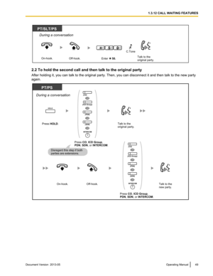 Page 492.2 To hold the second call and then talk to the original party
After holding it, you can talk to the original party. Then, you can disconnect it and then talk to the new party
again.
Document Version  2013-05  
Operating Manual 49 1.3.12 CALL WAITING FEATURESPT/SLT/PS
During a conversation
Off-hook.On-hook.Talk to the 
original party.Enter     50.
05C.Tone PT/PS
Press HOLD.
During a conversation
Disregard this step if both 
parties are extensions.
HOLD
Talk to the
original party.
Off-hook.On-hook.Talk...