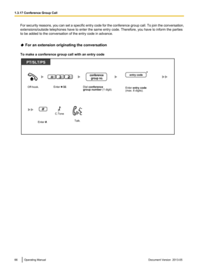 Page 66For security reasons, you can set a specific entry code for the conference group call. To join the conversation,
extensions/outside telephones have to enter the same entry code. Therefore, you have to inform the parties
to be added to the conversation of the entry code in advance.
 For an extension originating the conversation
To make a conference group call with an entry code 66 Operating Manual
Document Version  2013-05  1.3.17 Conference Group Call Off-hook.
Talk.
PT/SLT/PS
Dial conference 
group...