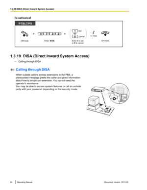 Page 68To set/cancel
1.3.19  DISA (Direct Inward System Access)
–Calling through DISA  Calling through DISA
When outside callers access extensions in the PBX, a
prerecorded message greets the caller and gives information
about how to access an extension. You do not need the
operator’s assistance.
You may be able to access system features or call an outside
party with your password depending on the security mode. 68 Operating Manual
Document Version  2013-05  1.3.19 DISA (Direct Inward System...