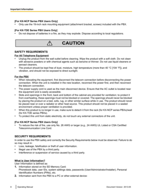 Page 8[For KX-NCP Series PBX Users Only]
•
Only use the 19-inch rack mounting equipment 
(attachment bracket, screws) included with the PBX.
[For KX-TDE Series PBX Users Only]
• Do not dispose of batteries in a fire, as they may explode. Dispose according to local regulations. SAFETY REQUIREMENTS
For All Telephone Equipment
•
Unplug the product from the wall outlet before cleaning. Wipe the product with a soft cloth. Do not clean
with abrasive powders or with chemical agents such as benzine or thinner. Do not...