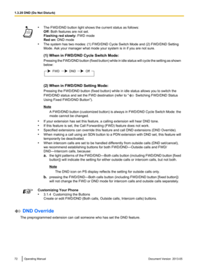 Page 72•
The FWD/DND button light shows the current status as follows:
Off: Both features are not set.
Flashing red slowly:  FWD mode
Red on: DND mode
• The system has two modes: (1) FWD/DND Cycle Switch Mode and 
(2) FWD/DND Setting
Mode. Ask your manager what mode your system is in if you are not sure.
(1) When in FWD/DND Cycle Switch Mode:
Pressing the FWD/DND button (fixed button) while in idle status will cycle the setting as shown
below: (2) When in FWD/DND Setting Mode:
Pressing the FWD/DND button (fixed...
