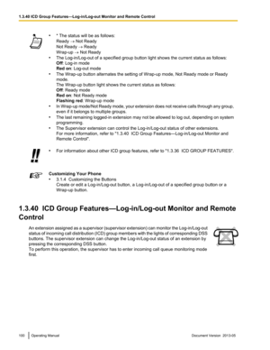 Page 100•
* The status will be as follows:
Ready ® Not Ready
Not Ready ® Ready
Wrap-up ® Not Ready
• The Log-in/Log
-out of a specified group button light shows the current status as follows:
Off: Log-in mode
Red on: Log-out mode
• The Wrap-up button alternates the setting of Wrap-up mode, Not Ready mode or Ready
mode.
The Wrap-up button light shows the current status as follows:
Off: Ready mode
Red on: Not Ready mode
Flashing red : Wrap-up mode
• In Wrap-up mode/Not Ready mode, your extension does not receive...