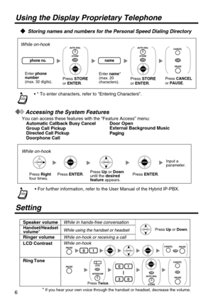 Page 66
Using the Display Proprietary Telephone
   Storing names and numbers for the Personal Speed Dialing Directory
Accessing the System Features
You can access these features with the Automatic Callback Busy CancelGroup Call PickupDirected Call Pickup Doorphone Call
Door Open
Paging
• 
 
While on-hook
Enter  phone number(max. 32 digits).
Enter name (max. 20 characters).
*
namephone no.
Press  STORE or
OR
Press STORE or
OR
Press CANCEL or PAUSE .
OR
Press Rightfour times. Press Up or  Downuntil the...