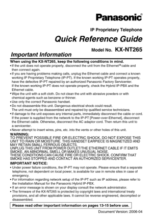 Page 1IP Proprietary Telephone
Quick Reference Guide
Model No.  KX-NT265
Important Information
When using the KX-NT265, keep the following conditions in mind.
•





If the unit does not operate properly, disconnect the unit from the Ethernet   cable and 
then connect again.
If you are having problems making calls, unplug the Ethernet cable and connect a known
working IP Proprietary Telephone (IP-PT). If the known working IP-PT operates properly, 
have the defective IP-PT repaired by an authorized...