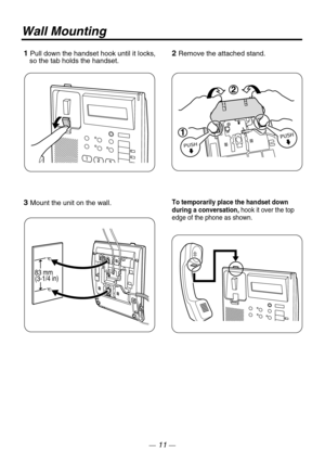 Page 11Wall Mounting
1 Pull down the handset hook until it locks, 
   so the tab holds the handset.
3 Mount the unit on the wall.
83 mm
(3-1/4 in)
2 Remove the attached stand.
To temporarily place the handset down 
during a conversation, hook it over the top 
edge of the phone as shown.
1
2
— 11 — 