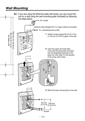 Page 12Wall Mounting
100 mm
Screw
3Mount the base unit securely on the wall.
83 mm(3-1/4 in)(3-15/16 in)
To AC Outlet
1Install 2 screws spaced 83 mm (3-1/4 in)  
or 100 mm (3-15/16 in) apart, to the wall.  
2Insert the upper and lower tabs 
of the wall mounting plate (included) 
into the designated openings in the 
base unit, then slide it in the direction
of the arrow until it clicks.
If you are using the Ethernet cable with boots, you can mount the 
unit on a wall using the wall mounting plate (included) by...