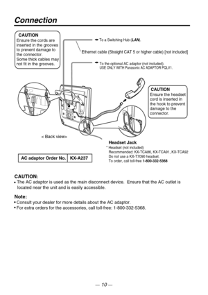 Page 10Connection
< Back view>
To a Switching Hub (LAN).
To the optional AC adaptor (not included).
USE ONLY WITH Panasonic AC ADAPTOR PQLV1.
 
CAUTION
Ensure the cords are
inserted in the grooves 
to prevent damage to 
the connector.  
Some thick cables may 
not fit in the grooves.
CAUTION
Ensure the headset 
cord is inserted in 
the hook to prevent 
damage to the 
connector.
Headset Jack* Headset (not included)
Recommended: KX-TCA86, KX-TCA91, KX-TCA92 
Do not use a KX-T7090 headset.
To order, call toll-free...