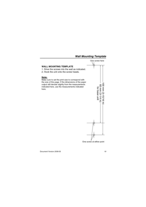 Page 19Wall Mounting Template
19 Document Version 2008-05
Wall Mountin g Te mpla te
83 mm (3-1/4 in)  100 mm (3-15/16 in)
for base unit
One screw here
One screw at either point
WALL MOUNTING TEMPLATE
1. Drive the screws into the wall as indicated.
2. Hook the unit onto the screw heads.
Note:
Make sure to set the print size to correspond with 
the size of this page. If the dimensions of the paper 
output still deviate slightly from the measurements 
indicated here, use the measurements indicated 
here....