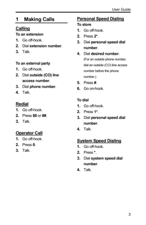 Page 3  User Guide 
 3
1 Making Calls 
Calling 
To an extension 
1. Go off-hook. 
2. Dial extension number. 
3. Talk. 
 
To an external party 
1. Go off-hook. 
2. Dial outside (CO) line 
access number. 
3. Dial phone number. 
4. Talk. 
 
Redial 
1. Go off-hook. 
2. Press 80 or ##. 
3. Talk. 
 
Operator Call 
1. Go off-hook. 
2. Press 0. 
3. Talk. 
Personal Speed Dialing 
To store 
1. Go off-hook. 
2. Press 2*. 
3. Dial personal speed dial 
number. 
4. Dial desired number.  
(For an outside phone number, 
dial...