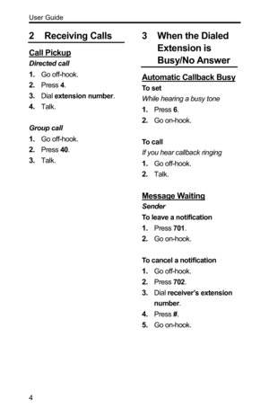 Page 4User Guide 
4 
2 Receiving Calls 
Call Pickup 
Directed call 
1. Go off-hook. 
2. Press 4. 
3. Dial extension number. 
4. Talk. 
 
Group call 
1. Go off-hook. 
2. Press 40. 
3. Talk. 
 
3 When the Dialed 
Extension is 
Busy/No Answer 
Automatic Callback Busy 
To  s e t  
While hearing a busy tone 
1. Press 6. 
2. Go on-hook. 
 
To call 
If you hear callback ringing 
1. Go off-hook. 
2. Talk. 
 
Message Waiting 
Sender 
To leave a notification 
1. Press 701. 
2. Go on-hook. 
 
To cancel a notification 
1....
