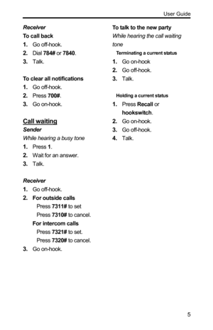 Page 5  User Guide 
 5
Receiver 
To call back 
1. Go off-hook. 
2. Dial 784# or 7840. 
3. Talk. 
 
To clear all notifications 
1. Go off-hook. 
2. Press 700#. 
3. Go on-hook. 
 
Call waiting 
Sender 
While hearing a busy tone 
1. Press 1. 
2. Wait for an answer. 
3. Talk. 
 
Receiver 
1. Go off-hook. 
2. For outside calls 
Press 7311# to set 
Press 7310# to cancel. 
For intercom calls 
Press 7321# to set. 
Press 7320# to cancel. 
3. Go on-hook. 
 
 
 To talk to the new party   
While hearing the call waiting...