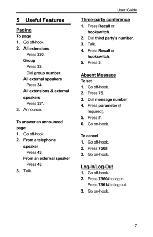 Page 7  User Guide 
 7
5 Useful Features 
Paging 
To  pa g e  
1. Go off-hook. 
2. All extensions 
Press 330. 
Group 
Press 33. 
Dial group number. 
All external speakers 
Press 34. 
All extensions & external 
speakers 
Press 33*. 
3. Announce. 
 
To answer an announced 
page 
1. Go off-hook. 
2. From a telephone 
speaker 
Press 43. 
From an external speaker 
Press 43. 
3. Talk. 
 
Three-party conference 
1. Press Recall or 
hookswitch. 
2. Dial third party’s number. 
3. Talk. 
4. Press Recall or 
hookswitch....