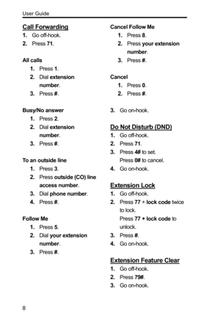 Page 8User Guide 
8 
Call Forwarding 
1. Go off-hook. 
2. Press 71. 
 
All calls 
1. Press 1. 
2. Dial extension 
number. 
3. Press #. 
 
Busy/No answer 
1. Press 2. 
2. Dial extension 
number. 
3. Press #. 
 
To an outside line 
1. Press 3. 
2. Press outside (CO) line 
access number. 
3. Dial phone number. 
4. Press #. 
 
Follow Me 
1. Press 5. 
2. Dial your extension 
number. 
3. Press #. 
 
 
 
 Cancel Follow Me 
1. Press 8. 
2. Press your extension 
number. 
3. Press #. 
 
Cancel 
1. Press 0. 
2. Press #....