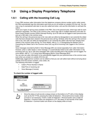 Page 1031.9 Using a Display Proprietary Telephone
User Manual 103
1.9 Using a Display Proprietary Telephone
1.9.1 Calling with the Incoming Call Log
If your PBX receives caller information from the telephone company (phone number and/or caller name), 
the PBX automatically logs this information each time you do not answer an outside (CO) line call. You can 
view a log of unanswered calls later to see who called and when, and use this information to call back the 
callers. 
 
There are 2 types of call log areas...