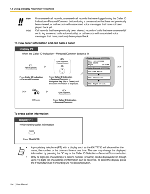 Page 1041.9 Using a Display Proprietary Telephone
104 User Manual
To view caller information and call back a caller
To erase caller information
New:Unanswered call records, answered call records that were logged using the Caller ID 
Indication—Personal/Common button during a conversation that have not previously 
been viewed, or call records with associated voice messages that have not been 
played back yet.
Old: Call records that have previously been viewed, records of calls that were answered (if 
set to log...