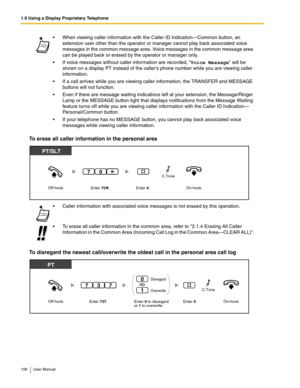 Page 1061.9 Using a Display Proprietary Telephone
106 User Manual
To erase all caller information in the personal area
To disregard the newest call/overwrite the oldest call in the personal area call log
 When viewing caller information with the Caller ID Indication—Common button, an 
extension user other than the operator or manager cannot play back associated voice 
messages in the common message area. Voice messages in the common message area 
can be played back or erased by the operator or manager only.
...