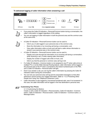 Page 1071.9 Using a Display Proprietary Telephone
User Manual 107
To set/cancel logging of caller information when answering a call
 If you press the Caller ID Indication—Personal/Common button during a conversation, the 
callers information is logged regardless of this setting.
 You can set logging of caller information in both the personal area and the common area 
at the same time. 
 A Caller ID Indication—Personal/Common button can be used to:
– Inform you of calls logged in your personal area or the...