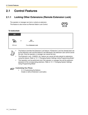 Page 1102.1 Control Features
110 User Manual
2.1 Control Features
2.1.1 Locking Other Extensions (Remote Extension Lock)
To lock/unlock 
The operator or manager can lock or unlock an extension.
This feature is also known as Remote Station Lock Control.
 This feature overrides the Extension Lock feature. If Extension Lock has already been set 
by the extension user and this feature is set afterwards, the extension user cannot cancel 
the lock. Only the operator or manager can cancel the lock.
 The Extension...