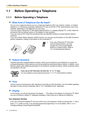 Page 121.1 Before Operating a Telephone
12 User Manual
1.1 Before Operating a Telephone
1.1.1 Before Operating a Telephone
 What Kind of Telephone Can Be Used?
You can use a single line device such as a single line telephone (SLT), fax machine, modem, or wireless 
telephone, or a Panasonic proprietary telephone (PT) such as the KX-T7730. Some features may not be 
available, depending on the telephone you are using. 
 
If you are using a Panasonic PT with special feature buttons, or a display (Display PT), or...