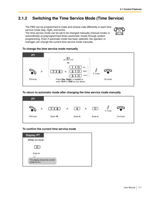 Page 1112.1 Control Features
User Manual 111
2.1.2 Switching the Time Service Mode (Time Service)
To change the time service mode manually
To return to automatic mode after changing the time service mode manually
To confirm the current time service mode
The PBX can be programmed to make and receive calls differently in each time 
service mode (day, night, and lunch). 
 
The time service mode can be set to be changed manually (manual mode) or 
automatically at preprogrammed times (automatic mode) through system...