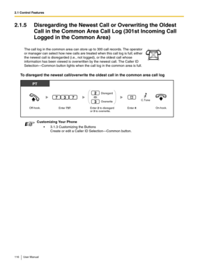 Page 1162.1 Control Features
116 User Manual
2.1.5 Disregarding the Newest Call or Overwriting the Oldest 
Call in the Common Area Call Log (301st Incoming Call 
Logged in the Common Area)
To disregard the newest call/overwrite the oldest call in the common area call log
The call log in the common area can store up to 300 call records. The operator 
or manager can select how new calls are treated when this call log is full; either 
the newest call is disregarded (i.e., not logged), or the oldest call whose...