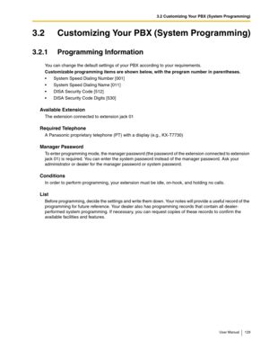 Page 1293.2 Customizing Your PBX (System Programming)
User Manual 129
3.2 Customizing Your PBX (System Programming)
3.2.1 Programming Information
You can change the default settings of your PBX according to your requirements.
Customizable programming items are shown below, with the program number in parentheses.
System Speed Dialing Number [001]
System Speed Dialing Name [011]
DISA Security Code [512]
DISA Security Code Digits [530]
Available Extension
The extension connected to extension jack 01
Required...