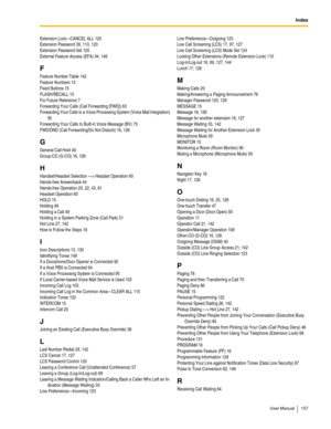 Page 157Index
User Manual 157
Extension Lock—CANCEL ALL 120
Extension Password 39, 110, 120
Extension Password Set 120
External Feature Access (EFA) 94, 146
F
Feature Number Table 142
Feature Numbers 12
Fixed Buttons 15
FLASH/RECALL 15
For Future Reference 7
Forwarding Your Calls (Call Forwarding [FWD]) 63
Forwarding Your Calls to a Voice Processing System (Voice Mail Integration) 
95
Forwarding Your Calls to Built-in Voice Message (BV) 73
FWD/DND (Call Forwarding/Do Not Disturb) 16, 126
G
General Call Hold 49...