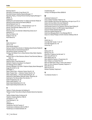 Page 158Index  
158 User Manual
Receiving Calls 43
Recording a Conversation (2-way Record) 100
Recording Company Greeting Outgoing Messages 117
Recording, Playing, or Erasing Personal Greeting Outgoing Messages 71
REDIAL 15
Redialing 29
Redialing the Last Outside Number You Dialed (Last Number Redial) 29
Refusing Incoming Calls (Do Not Disturb [DND]) 83
Remote Extension Lock 110
Remote Station Lock Control —> Remote Extension Lock 110
Remote Timed Reminder (Wake-up Call) 113, 147
Reorder Tone 152
Reserving a...