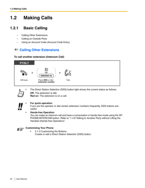 Page 201.2 Making Calls
20 User Manual
1.2 Making Calls
1.2.1 Basic Calling
–Calling Other Extensions
–Calling an Outside Party
–Using an Account Code (Account Code Entry)
 Calling Other Extensions
To call another extension (Intercom Call)
 The Direct Station Selection (DSS) button light shows the current status as follows:
Off: The extension is idle. 
Red on: The extension is on a call.
For quick operation 
If you are the operator or dial certain extension numbers frequently, DSS buttons are 
useful....