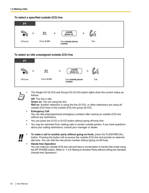 Page 221.2 Making Calls
22 User Manual
To select a specified outside (CO) line
To select an idle unassigned outside (CO) line
 The Single-CO (S-CO) and Group-CO (G-CO) button lights show the current status as 
follows:
Off: The line is idle. 
Green on: You are using the line. 
Red on: Another extension is using the line (S-CO), or other extensions are using all 
outside (CO) lines in the outside (CO) line group (G-CO).
Emergency Call 
You can dial preprogrammed emergency numbers after seizing an outside (CO)...