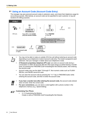 Page 241.2 Making Calls
24 User Manual
 Using an Account Code (Account Code Entry)
The manager may give personal account codes to extension users, and check their telephone usage for 
accounting purposes. Alternatively, an account code can be specified for each customer, to log call 
durations for billing purposes.
 You may not be able to make an outside (CO) line call without entering an account code 
depending on your telephones mode of account code entry. The mode is assigned to each 
extension. Ask your...