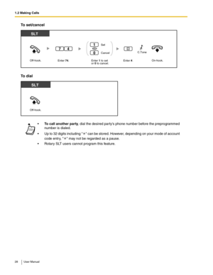 Page 281.2 Making Calls
28 User Manual
To set/cancel
To dial
To call another party, dial the desired partys phone number before the preprogrammed 
number is dialed. 
 Up to 32 digits including  can be stored. However, depending on your mode of account 
code entry,  may not be regarded as a pause.
 Rotary SLT users cannot program this feature.
SLT
Off-hook.On-hook.Enter 1 to set
or 0 to cancel.Enter #. Set
Cancel
1
0
OR
Enter 74. 
47C.Tone   
Off-hook.
SLT 