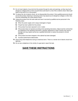 Page 5User Manual 5
11.Do not insert objects of any kind into this product through its slots and openings, as they may touch 
dangerous voltage points or short out parts that could result in a risk of fire or electric shock. Never spill 
liquid of any kind on or in the product.
12.To reduce the risk of electric shock, do not disassemble this product. Only qualified personnel should 
service this product. Opening or removing covers may expose you to dangerous voltages or other risks. 
Incorrect reassembly can...