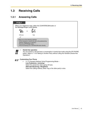 Page 431.3 Receiving Calls
User Manual 43
1.3 Receiving Calls
1.3.1 Answering Calls
Hands-free operation 
You can receive a call and have a conversation in hands-free mode using the SP-PHONE 
button. Refer to 
1.4.8 Talking to Another Party without Lifting the Handset (Hands-free 
Operation).
Customizing Your Phone
3.1.2 Changing Settings Using Programming Mode— 
Line Preference—Incoming 
Select the seized line when going off hook. 
Alternate Receiving—Ring/Voice 
Select the Calling method, either ring or the...