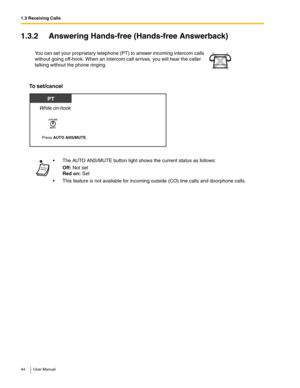 Page 441.3 Receiving Calls
44 User Manual
1.3.2 Answering Hands-free (Hands-free Answerback)
To set/cancel
You can set your proprietary telephone (PT) to answer incoming intercom calls 
without going off-hook. When an intercom call arrives, you will hear the caller 
talking without the phone ringing. 
 The AUTO ANS/MUTE button light shows the current status as follows:
Off: Not set 
Red on: Set
 This feature is not available for incoming outside (CO) line calls and doorphone calls.
Press AUTO ANS/MUTE.
While...