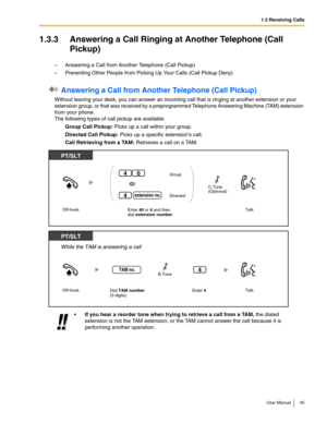 Page 451.3 Receiving Calls
User Manual 45
1.3.3 Answering a Call Ringing at Another Telephone (Call 
Pickup)
–Answering a Call from Another Telephone (Call Pickup)
–Preventing Other People from Picking Up Your Calls (Call Pickup Deny)
 Answering a Call from Another Telephone (Call Pickup)
Without leaving your desk, you can answer an incoming call that is ringing at another extension or your 
extension group, or that was received by a preprogrammed Telephone Answering Machine (TAM) extension 
from your phone....