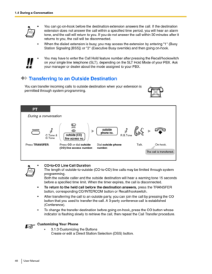 Page 481.4 During a Conversation
48 User Manual
 Transferring to an Outside Destination 
 You can go on-hook before the destination extension answers the call. If the destination 
extension does not answer the call within a specified time period, you will hear an alarm 
tone, and the call will return to you. If you do not answer the call within 30 minutes after it 
returns to you, the call will be disconnected.
 When the dialed extension is busy, you may access the extension by entering 1 (Busy 
Station...